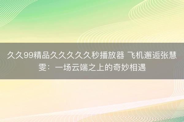 久久99精品久久久久久秒播放器 飞机邂逅张慧雯：一场云端之上的奇妙相遇