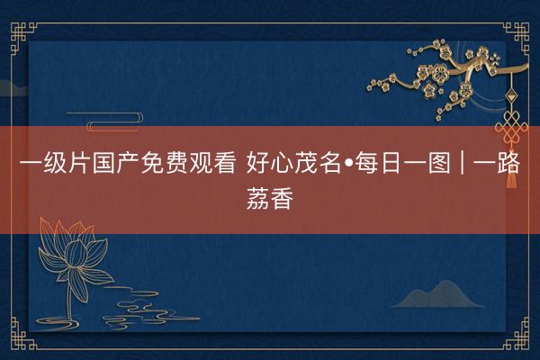 一级片国产免费观看 好心茂名•每日一图 | 一路荔香