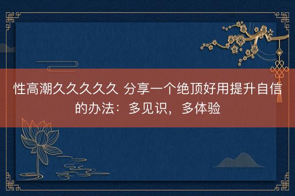 性高潮久久久久久 分享一个绝顶好用提升自信的办法：多见识，多体验