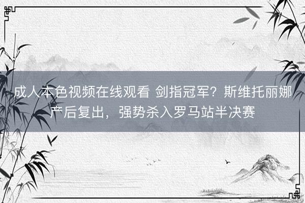 成人本色视频在线观看 剑指冠军？斯维托丽娜产后复出，强势杀入罗马站半决赛