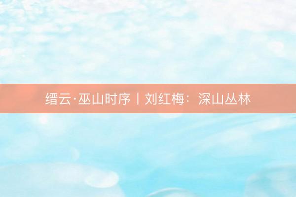 缙云·巫山时序丨刘红梅：深山丛林
