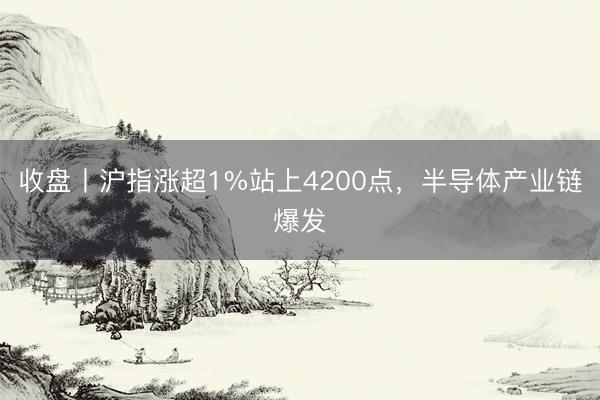收盘丨沪指涨超1%站上4200点，半导体产业链爆发