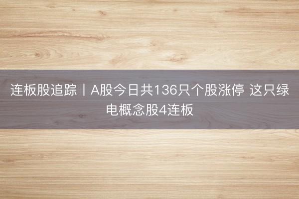 连板股追踪丨A股今日共136只个股涨停 这只绿电概念股4连板