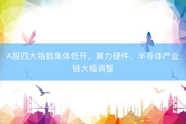 A股四大指数集体低开，算力硬件、半导体产业链大幅调整