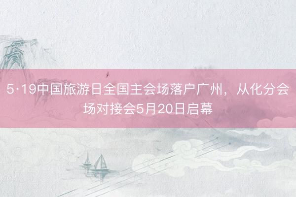 5·19中国旅游日全国主会场落户广州,从化分会场对接会5月20日启幕