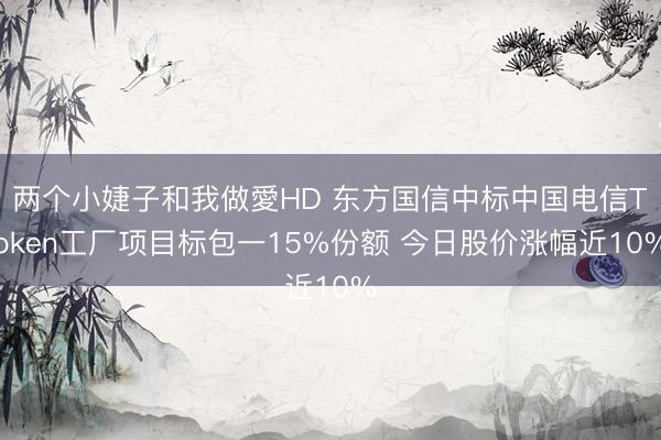 两个小婕子和我做愛HD 东方国信中标中国电信Token工厂项目标包一15%份额 今日股价涨幅近10%