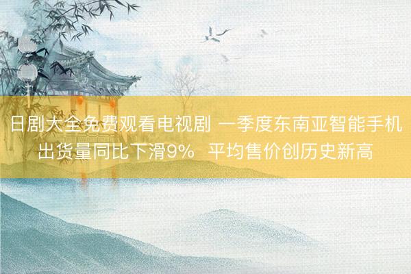 日剧大全免费观看电视剧 一季度东南亚智能手机出货量同比下滑9%  平均售价创历史新高