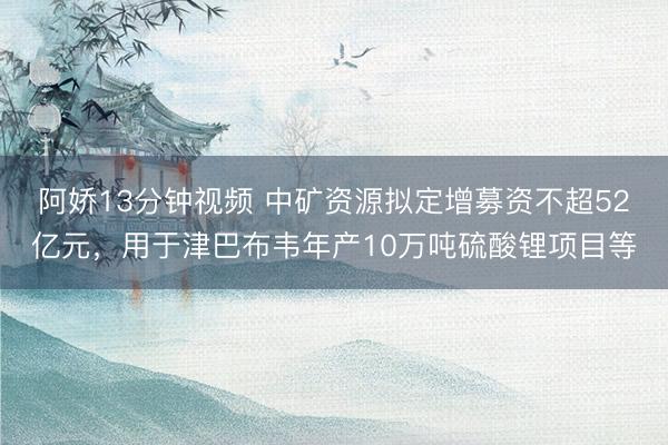 阿娇13分钟视频 中矿资源拟定增募资不超52亿元，用于津巴布韦年产10万吨硫酸锂项目等
