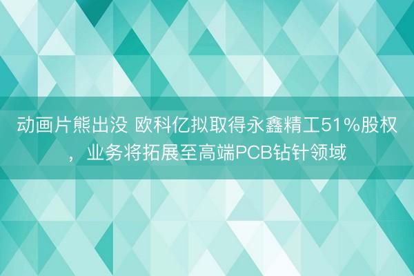 动画片熊出没 欧科亿拟取得永鑫精工51%股权，业务将拓展至高端PCB钻针领域
