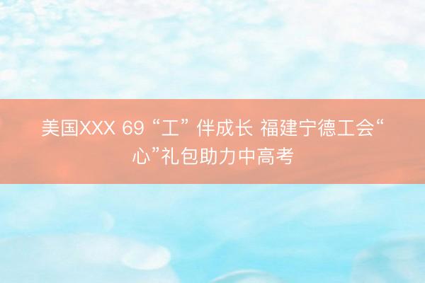 美国XXX 69 “工” 伴成长 福建宁德工会“心”礼包助力中高考