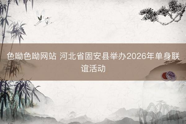 色呦色呦网站 河北省固安县举办2026年单身联谊活动
