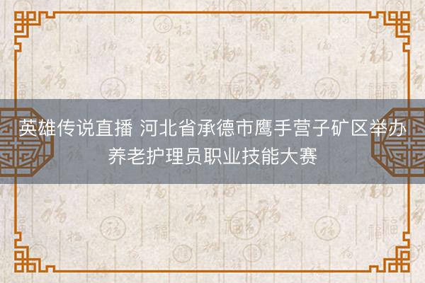 英雄传说直播 河北省承德市鹰手营子矿区举办养老护理员职业技能大赛