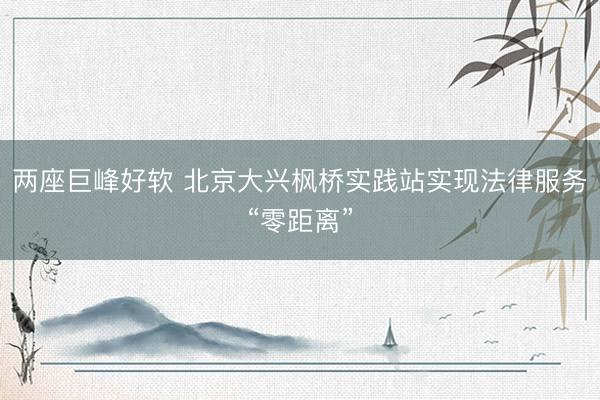两座巨峰好软 北京大兴枫桥实践站实现法律服务“零距离”