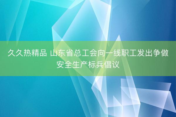 久久热精品 山东省总工会向一线职工发出争做安全生产标兵倡议