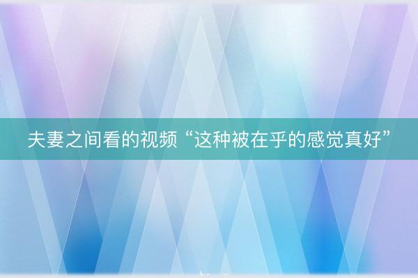 夫妻之间看的视频 “这种被在乎的感觉真好”