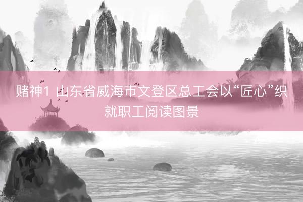 赌神1 山东省威海市文登区总工会以“匠心”织就职工阅读图景