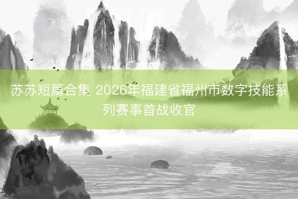 苏苏短篇合集 2026年福建省福州市数字技能系列赛事首战收官
