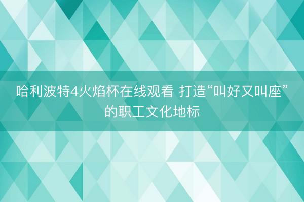哈利波特4火焰杯在线观看 打造“叫好又叫座”的职工文化地标