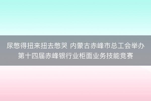 尿憋得扭来扭去憋哭 内蒙古赤峰市总工会举办第十四届赤峰银行业柜面业务技能竞赛