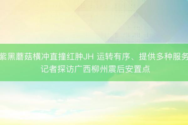 紫黑蘑菇横冲直撞红肿JH 运转有序、提供多种服务 记者探访广西柳州震后安置点