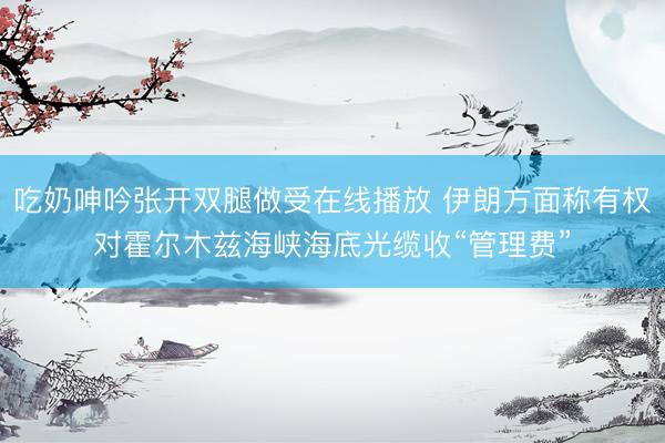 吃奶呻吟张开双腿做受在线播放 伊朗方面称有权对霍尔木兹海峡海底光缆收“管理费”