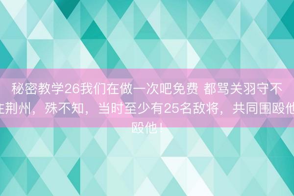 秘密教学26我们在做一次吧免费 都骂关羽守不住荆州，殊不知，当时至少有25名敌将，共同围殴他！