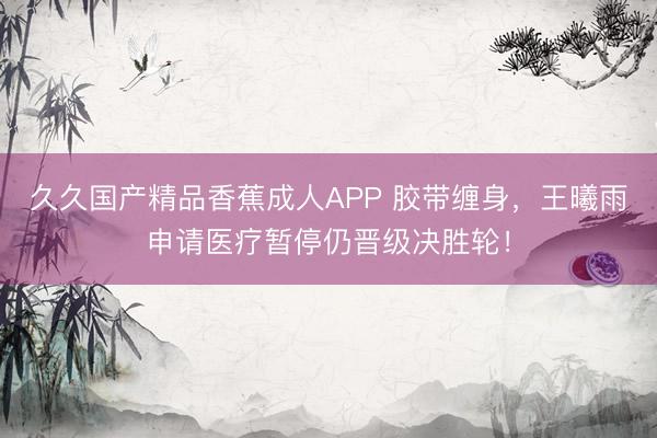 久久国产精品香蕉成人APP 胶带缠身,王曦雨申请医疗暂停仍晋级决胜轮!
