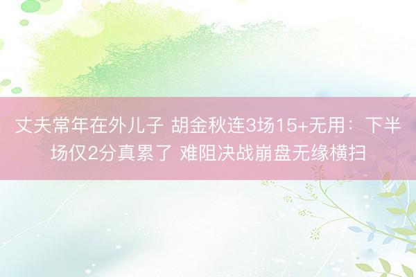 丈夫常年在外儿子 胡金秋连3场15+无用：下半场仅2分真累了 难阻决战崩盘无缘横扫