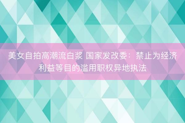 美女自拍高潮流白浆 国家发改委：禁止为经济利益等目的滥用职权异地执法