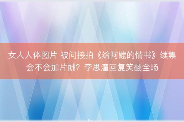女人人体图片 被问接拍《给阿嬤的情书》续集会不会加片酬？李思潼回复笑翻全场