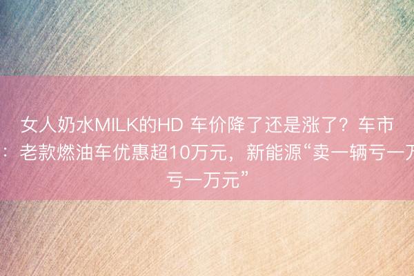 女人奶水MILK的HD 车价降了还是涨了？车市实探：老款燃油车优惠超10万元，新能源“卖一辆亏一万元”