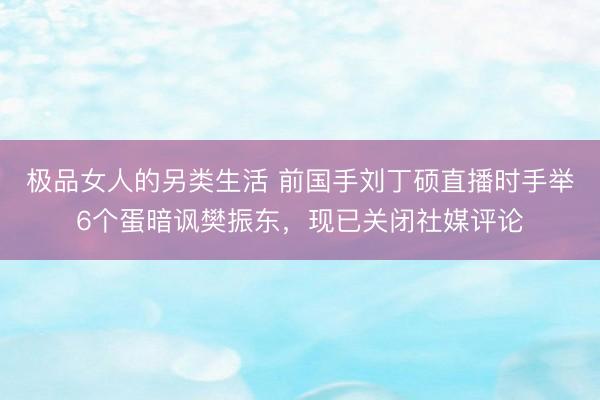 极品女人的另类生活 前国手刘丁硕直播时手举6个蛋暗讽樊振东，现已关闭社媒评论