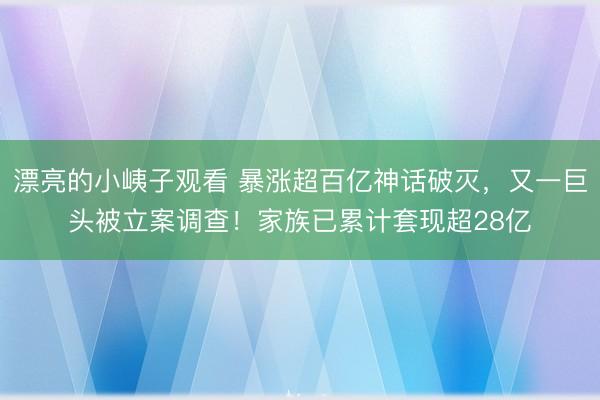 漂亮的小峓子观看 暴涨超百亿神话破灭,又一巨头被立案调查!家族已累计套现超28亿