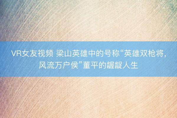 VR女友视频 梁山英雄中的号称“英雄双枪将，风流万户侯”董平的龌龊人生