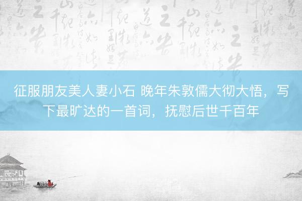 征服朋友美人妻小石 晚年朱敦儒大彻大悟，写下最旷达的一首词，抚慰后世千百年