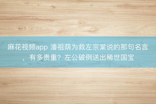 麻花视频app 潘祖荫为救左宗棠说的那句名言，有多贵重？左公破例送出稀世国宝