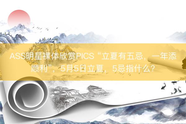 ASS明星裸体欣赏PICS “立夏有五忌，一年添顺利”，5月5日立夏，5忌指什么？