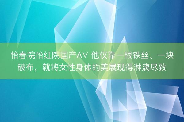 怡春院怡红院国产A∨ 他仅靠一根铁丝、一块破布，就将女性身体的美展现得淋漓尽致