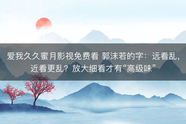 爱我久久蜜月影视免费看 郭沫若的字：远看乱，近看更乱？放大细看才有“高级味”