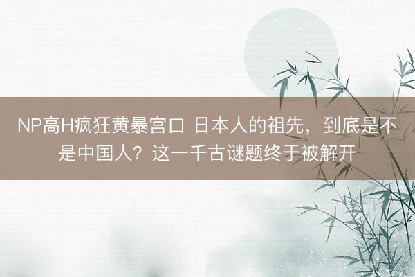 NP高H疯狂黄暴宫口 日本人的祖先，到底是不是中国人？这一千古谜题终于被解开