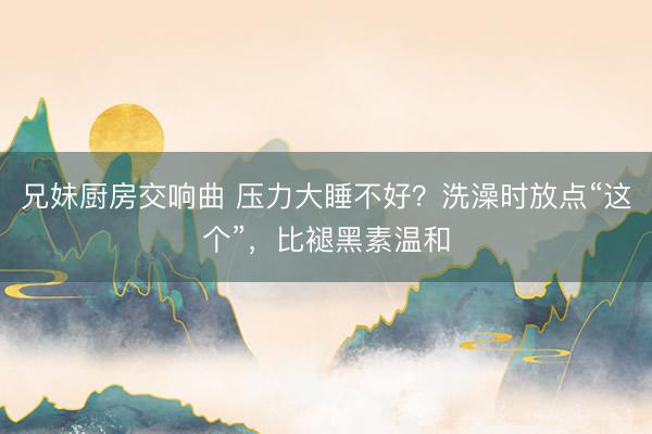 兄妹厨房交响曲 压力大睡不好?洗澡时放点“这个”,比褪黑素温和