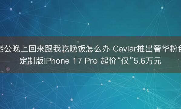 老公晚上回来跟我吃晚饭怎么办 Caviar推出奢华粉色定制版iPhone 17 Pro 起价“仅”5.6万元