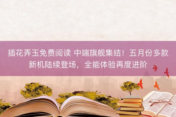 插花弄玉免费阅读 中端旗舰集结！五月份多款新机陆续登场，全能体验再度进阶