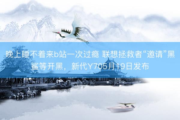 晚上睡不着来b站一次过瘾 联想拯救者“邀请”黑鲨等开黑，新代Y705月19日发布