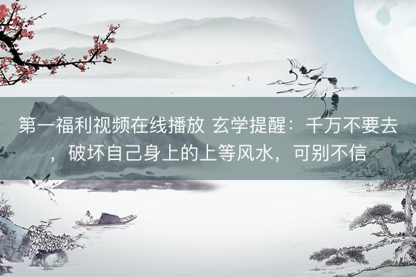第一福利视频在线播放 玄学提醒：千万不要去，破坏自己身上的上等风水，可别不信
