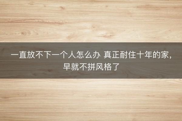 一直放不下一个人怎么办 真正耐住十年的家，早就不拼风格了