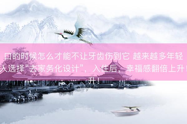 口的时候怎么才能不让牙齿伤到它 越来越多年轻人选择“去家务化设计”，入住后，幸福感翻倍上升！