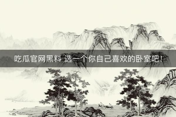 吃瓜官网黑料 选一个你自己喜欢的卧室吧！