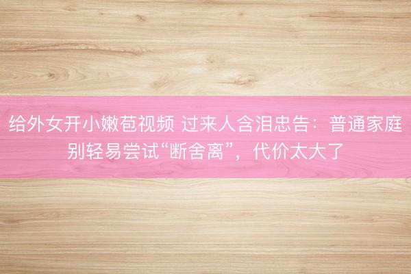 给外女开小嫩苞视频 过来人含泪忠告：普通家庭别轻易尝试“断舍离”，代价太大了