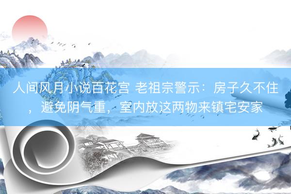 人间风月小说百花宫 老祖宗警示：房子久不住，避免阴气重，室内放这两物来镇宅安家